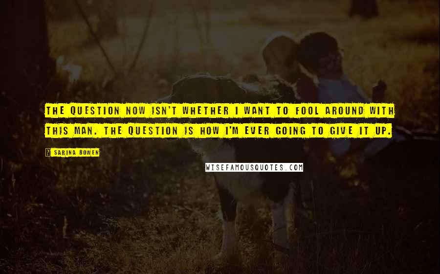 Sarina Bowen Quotes: The question now isn't whether I want to fool around with this man. The question is how I'm ever going to give it up.