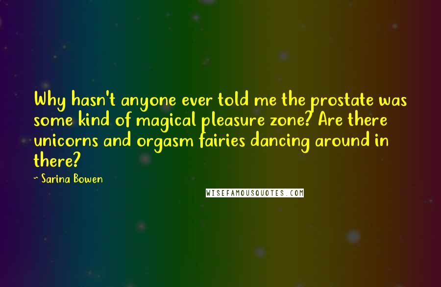 Sarina Bowen Quotes: Why hasn't anyone ever told me the prostate was some kind of magical pleasure zone? Are there unicorns and orgasm fairies dancing around in there?