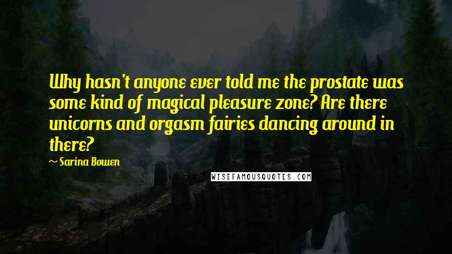 Sarina Bowen Quotes: Why hasn't anyone ever told me the prostate was some kind of magical pleasure zone? Are there unicorns and orgasm fairies dancing around in there?