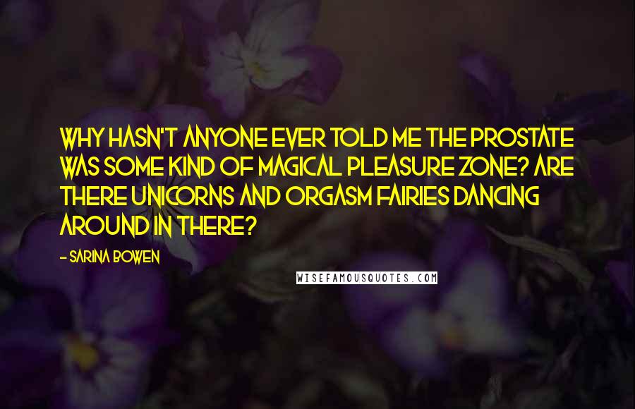 Sarina Bowen Quotes: Why hasn't anyone ever told me the prostate was some kind of magical pleasure zone? Are there unicorns and orgasm fairies dancing around in there?