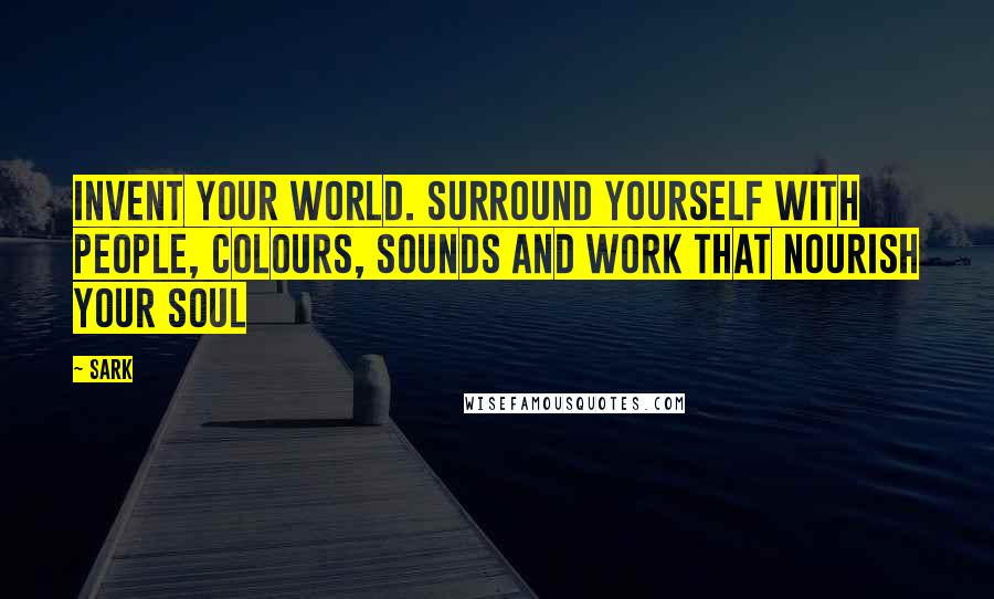 SARK Quotes: Invent your world. Surround yourself with people, colours, sounds and work that nourish your soul