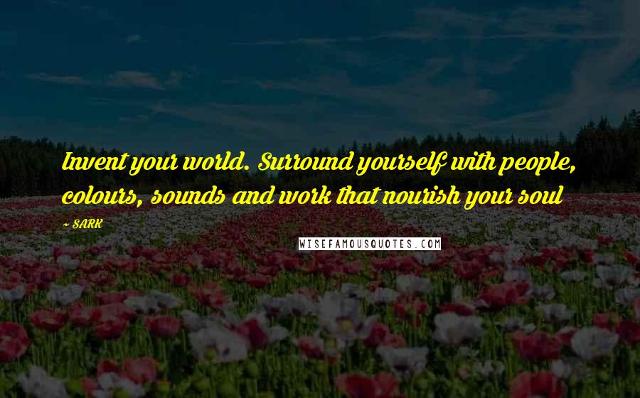 SARK Quotes: Invent your world. Surround yourself with people, colours, sounds and work that nourish your soul