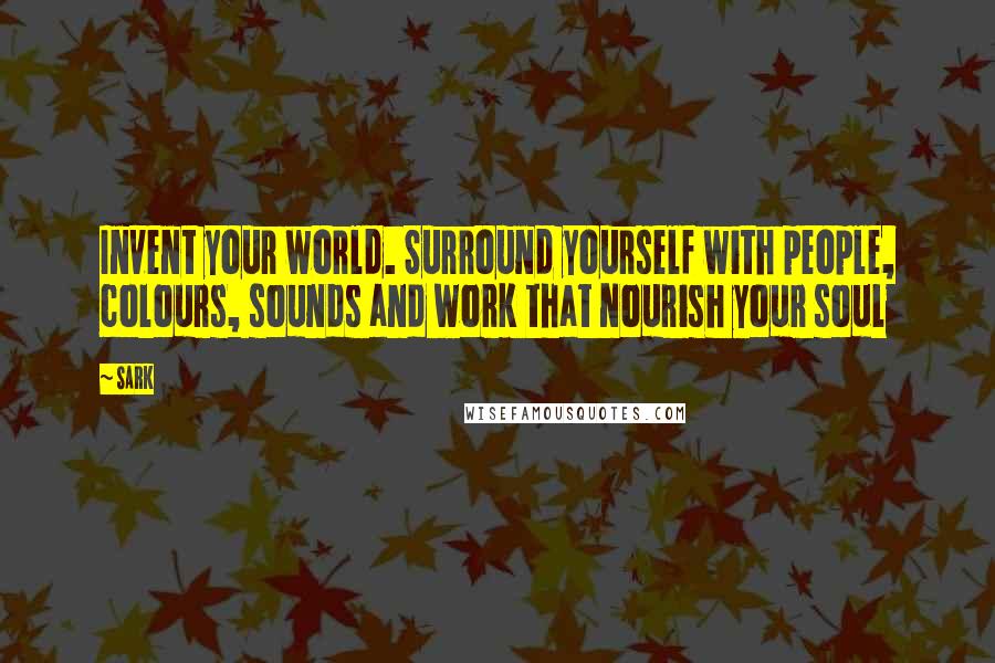 SARK Quotes: Invent your world. Surround yourself with people, colours, sounds and work that nourish your soul