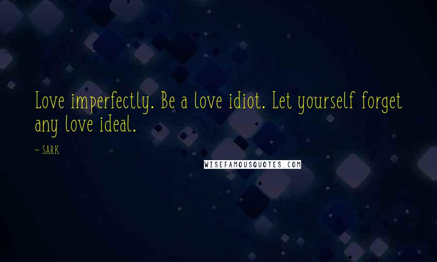 SARK Quotes: Love imperfectly. Be a love idiot. Let yourself forget any love ideal.