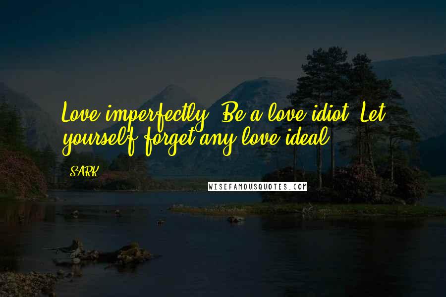 SARK Quotes: Love imperfectly. Be a love idiot. Let yourself forget any love ideal.