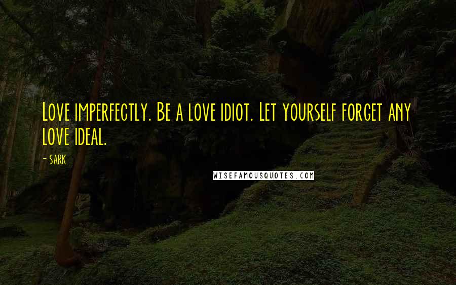 SARK Quotes: Love imperfectly. Be a love idiot. Let yourself forget any love ideal.