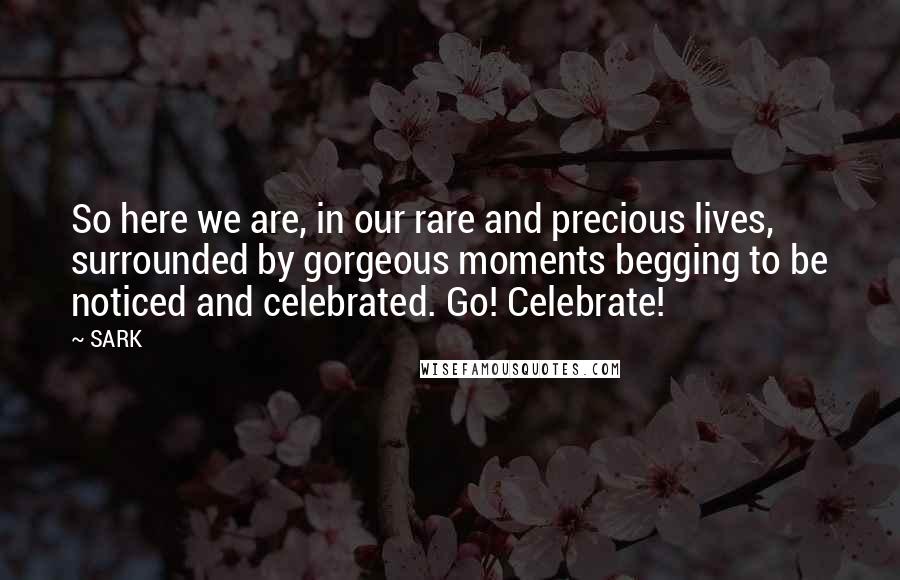 SARK Quotes: So here we are, in our rare and precious lives, surrounded by gorgeous moments begging to be noticed and celebrated. Go! Celebrate!