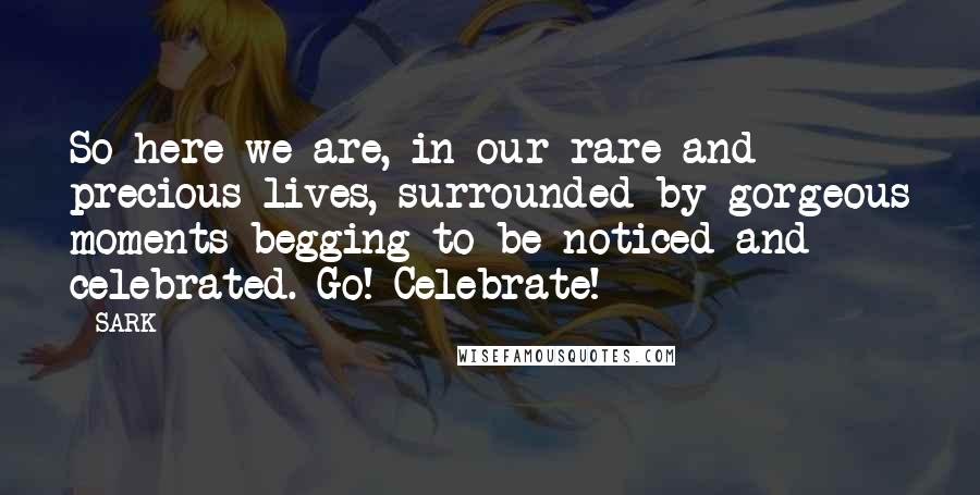 SARK Quotes: So here we are, in our rare and precious lives, surrounded by gorgeous moments begging to be noticed and celebrated. Go! Celebrate!