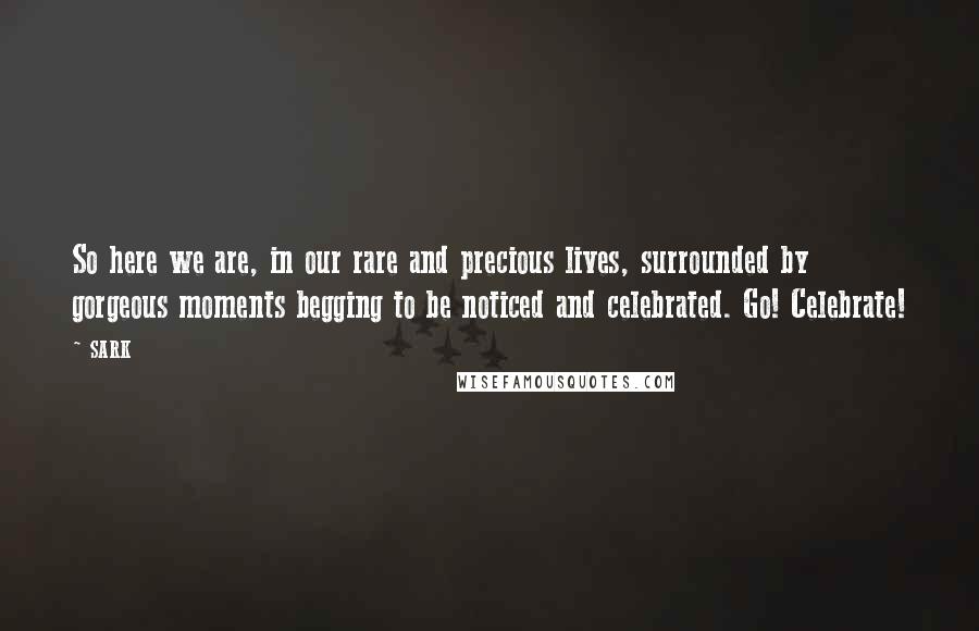 SARK Quotes: So here we are, in our rare and precious lives, surrounded by gorgeous moments begging to be noticed and celebrated. Go! Celebrate!