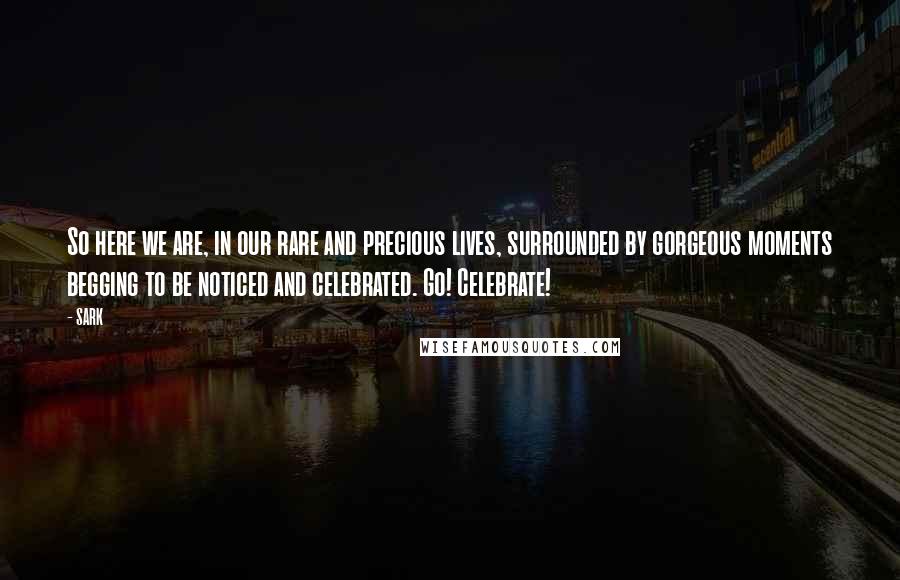 SARK Quotes: So here we are, in our rare and precious lives, surrounded by gorgeous moments begging to be noticed and celebrated. Go! Celebrate!