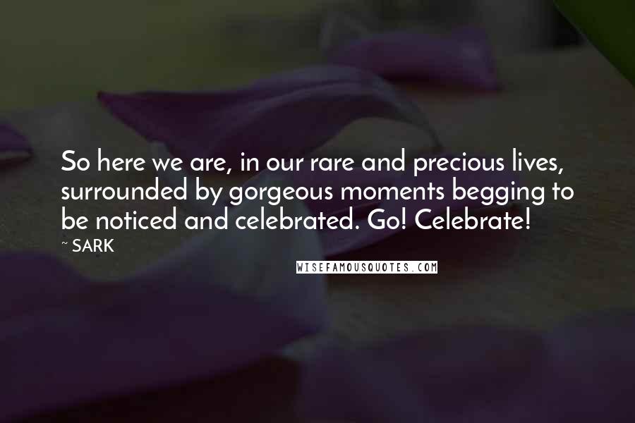 SARK Quotes: So here we are, in our rare and precious lives, surrounded by gorgeous moments begging to be noticed and celebrated. Go! Celebrate!