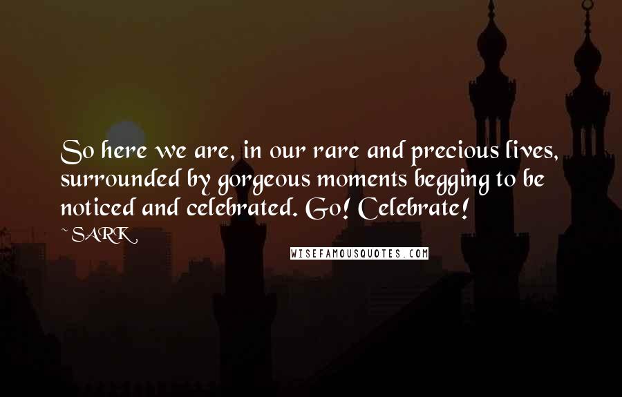 SARK Quotes: So here we are, in our rare and precious lives, surrounded by gorgeous moments begging to be noticed and celebrated. Go! Celebrate!