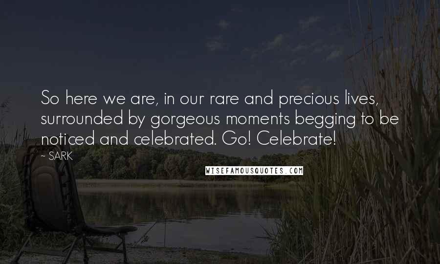 SARK Quotes: So here we are, in our rare and precious lives, surrounded by gorgeous moments begging to be noticed and celebrated. Go! Celebrate!