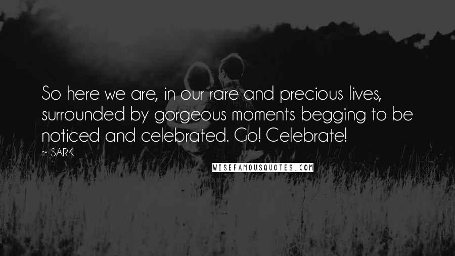 SARK Quotes: So here we are, in our rare and precious lives, surrounded by gorgeous moments begging to be noticed and celebrated. Go! Celebrate!