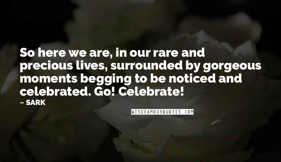 SARK Quotes: So here we are, in our rare and precious lives, surrounded by gorgeous moments begging to be noticed and celebrated. Go! Celebrate!