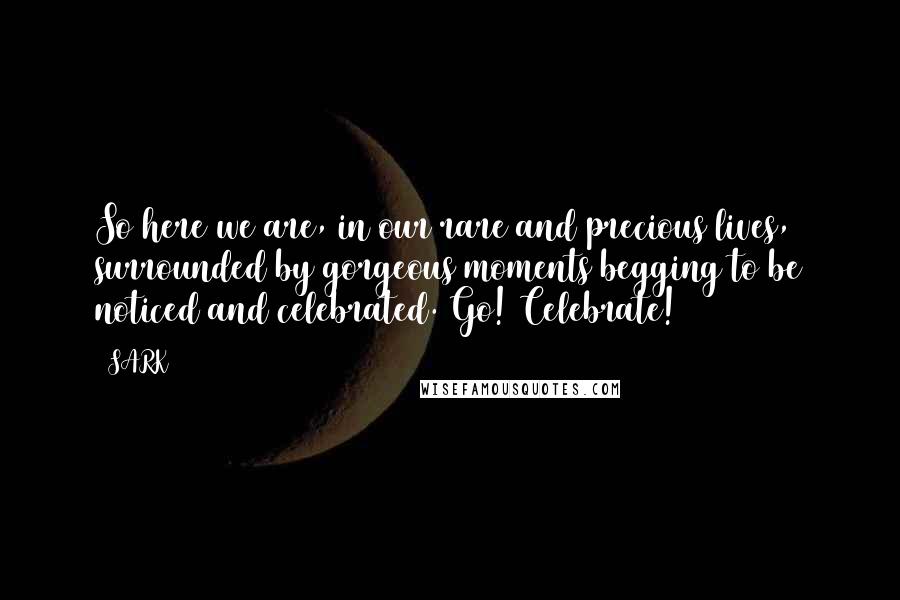 SARK Quotes: So here we are, in our rare and precious lives, surrounded by gorgeous moments begging to be noticed and celebrated. Go! Celebrate!