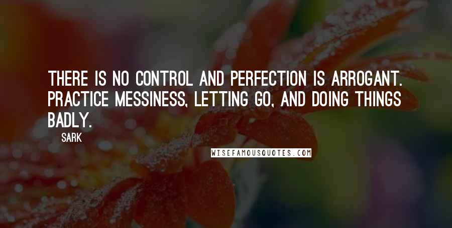 SARK Quotes: There is no control and perfection is arrogant. Practice messiness, letting go, and doing things badly.