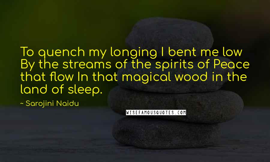 Sarojini Naidu Quotes: To quench my longing I bent me low By the streams of the spirits of Peace that flow In that magical wood in the land of sleep.