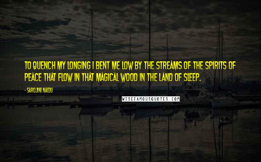 Sarojini Naidu Quotes: To quench my longing I bent me low By the streams of the spirits of Peace that flow In that magical wood in the land of sleep.