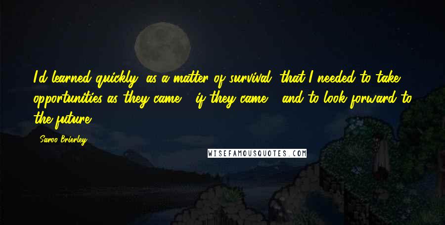Saroo Brierley Quotes: I'd learned quickly, as a matter of survival, that I needed to take opportunities as they came - if they came - and to look forward to the future.