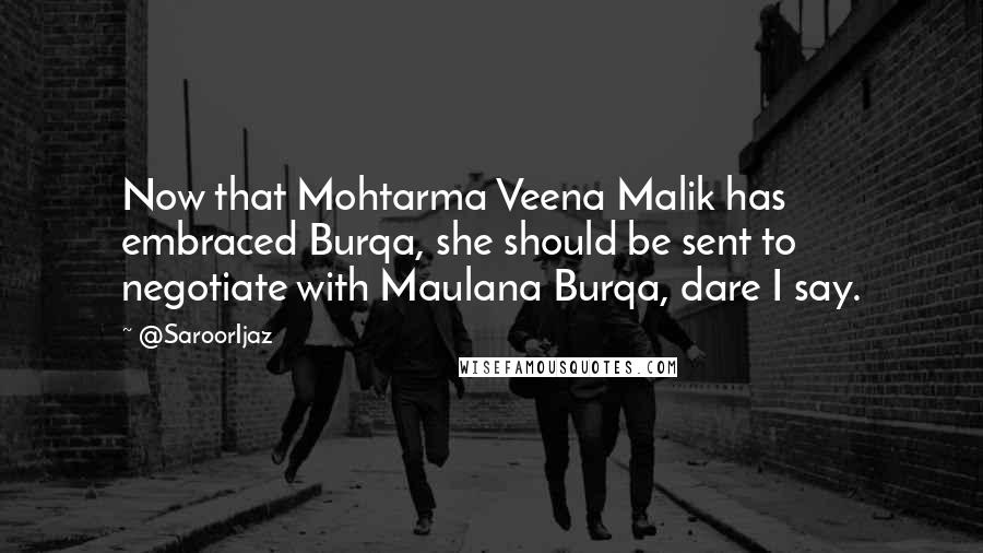 @SaroorIjaz Quotes: Now that Mohtarma Veena Malik has embraced Burqa, she should be sent to negotiate with Maulana Burqa, dare I say.