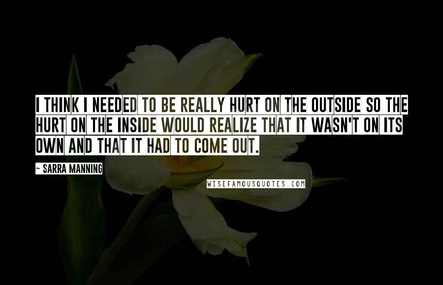 Sarra Manning Quotes: I think I needed to be really hurt on the outside so the hurt on the inside would realize that it wasn't on its own and that it had to come out.