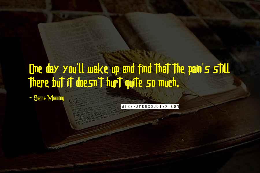 Sarra Manning Quotes: One day you'll wake up and find that the pain's still there but it doesn't hurt quite so much.