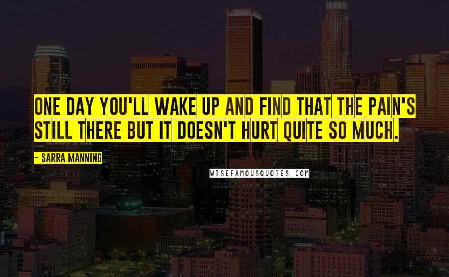 Sarra Manning Quotes: One day you'll wake up and find that the pain's still there but it doesn't hurt quite so much.