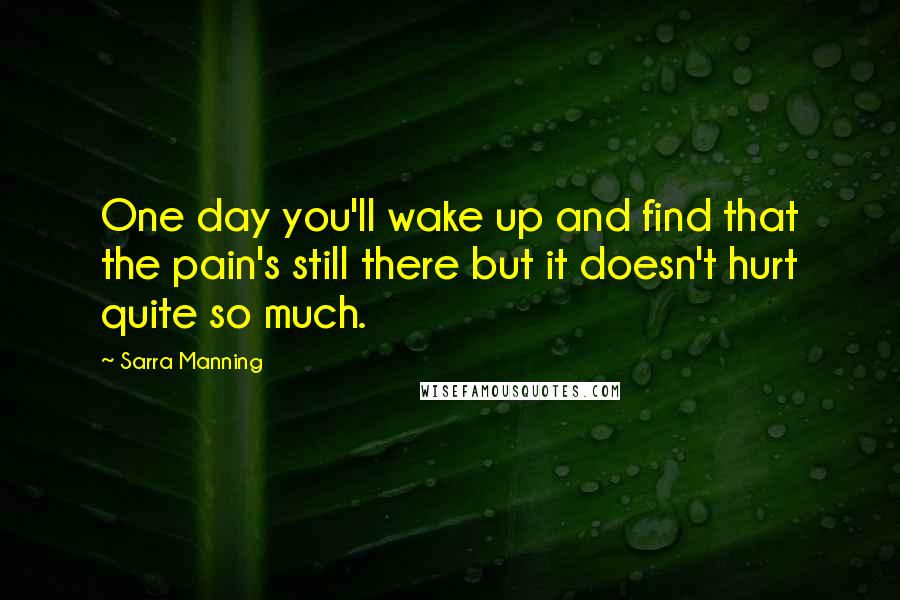 Sarra Manning Quotes: One day you'll wake up and find that the pain's still there but it doesn't hurt quite so much.