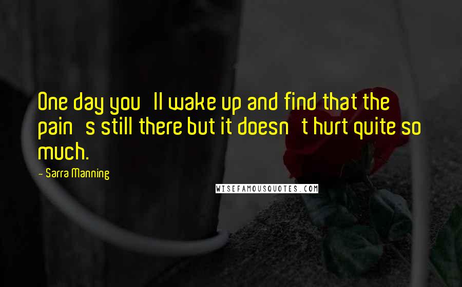 Sarra Manning Quotes: One day you'll wake up and find that the pain's still there but it doesn't hurt quite so much.