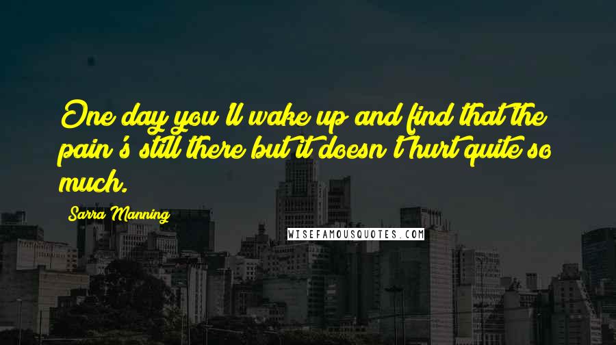 Sarra Manning Quotes: One day you'll wake up and find that the pain's still there but it doesn't hurt quite so much.