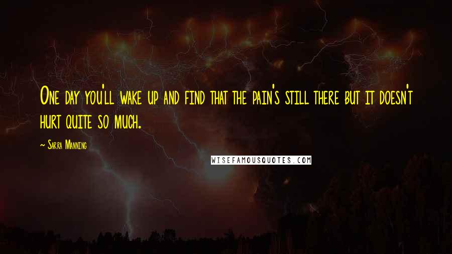 Sarra Manning Quotes: One day you'll wake up and find that the pain's still there but it doesn't hurt quite so much.