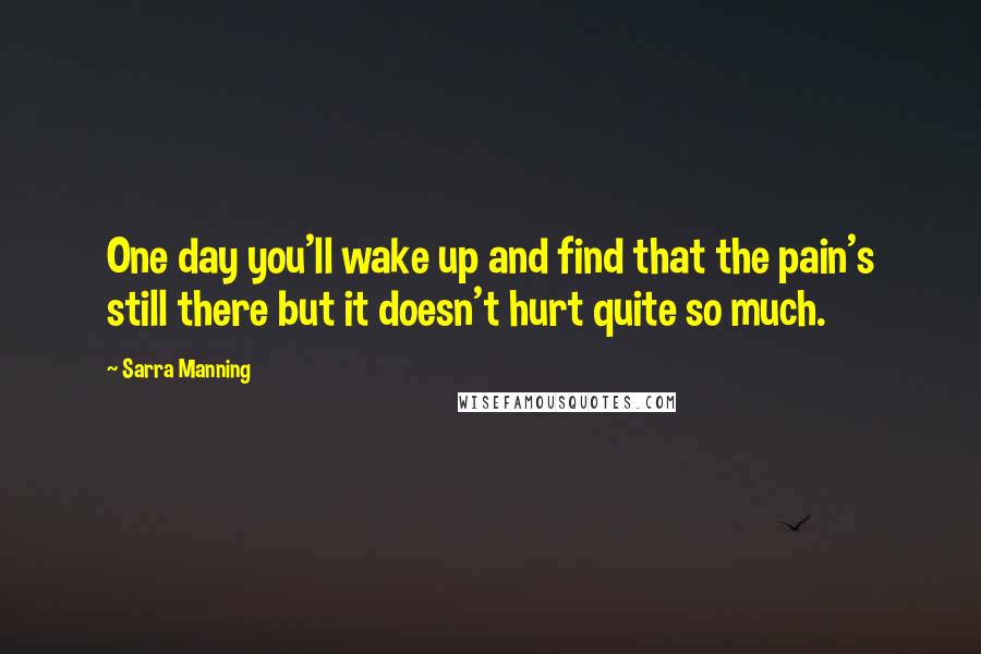 Sarra Manning Quotes: One day you'll wake up and find that the pain's still there but it doesn't hurt quite so much.