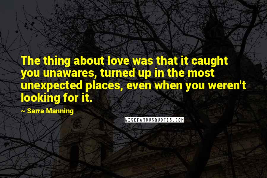 Sarra Manning Quotes: The thing about love was that it caught you unawares, turned up in the most unexpected places, even when you weren't looking for it.