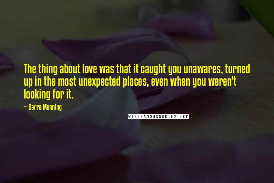 Sarra Manning Quotes: The thing about love was that it caught you unawares, turned up in the most unexpected places, even when you weren't looking for it.