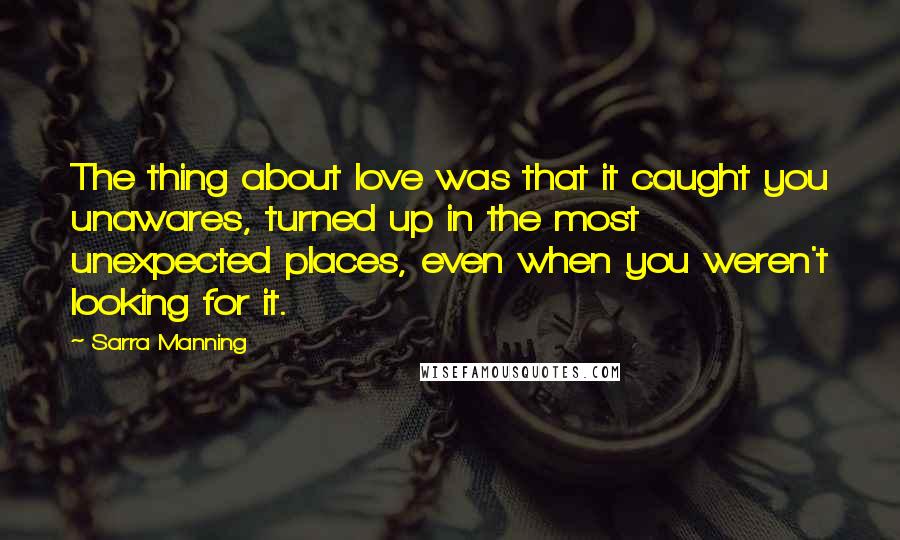 Sarra Manning Quotes: The thing about love was that it caught you unawares, turned up in the most unexpected places, even when you weren't looking for it.