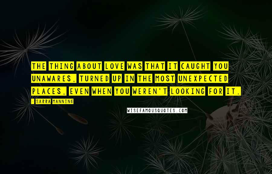 Sarra Manning Quotes: The thing about love was that it caught you unawares, turned up in the most unexpected places, even when you weren't looking for it.