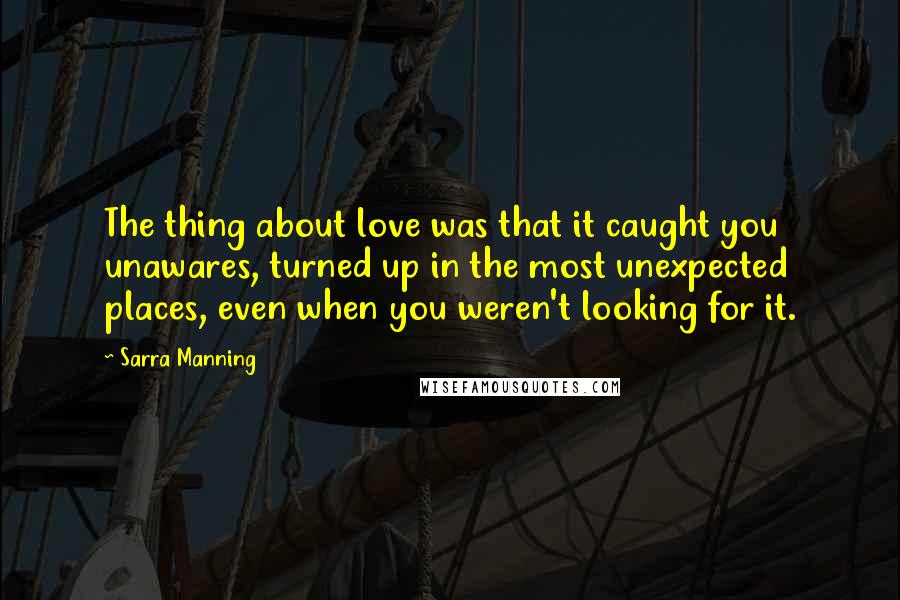 Sarra Manning Quotes: The thing about love was that it caught you unawares, turned up in the most unexpected places, even when you weren't looking for it.