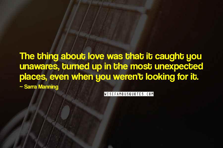 Sarra Manning Quotes: The thing about love was that it caught you unawares, turned up in the most unexpected places, even when you weren't looking for it.