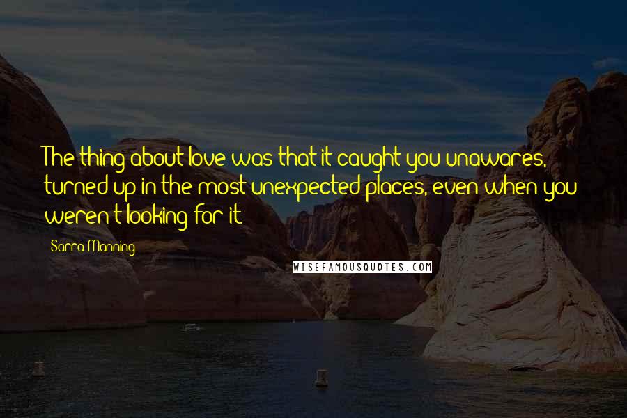 Sarra Manning Quotes: The thing about love was that it caught you unawares, turned up in the most unexpected places, even when you weren't looking for it.