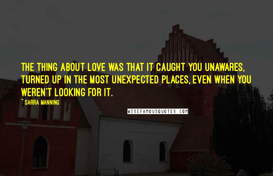 Sarra Manning Quotes: The thing about love was that it caught you unawares, turned up in the most unexpected places, even when you weren't looking for it.