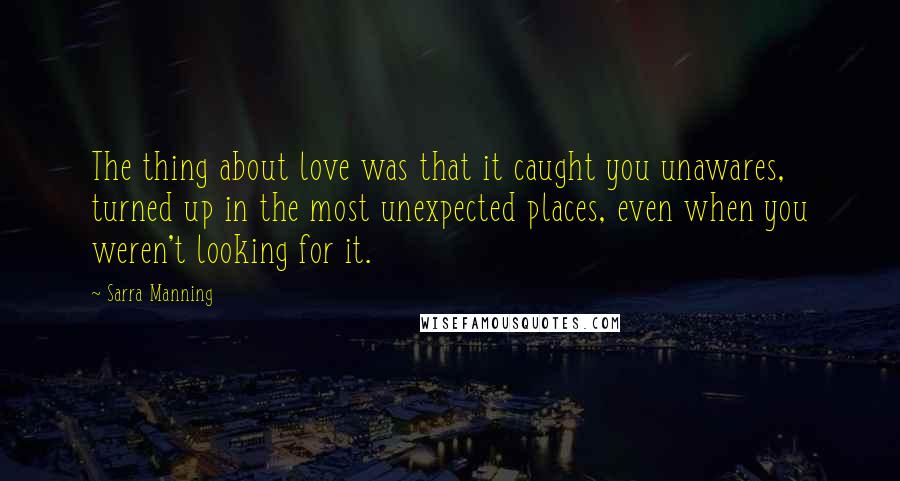 Sarra Manning Quotes: The thing about love was that it caught you unawares, turned up in the most unexpected places, even when you weren't looking for it.