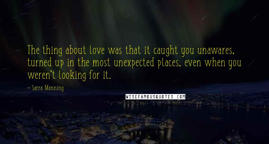 Sarra Manning Quotes: The thing about love was that it caught you unawares, turned up in the most unexpected places, even when you weren't looking for it.