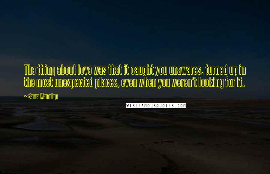 Sarra Manning Quotes: The thing about love was that it caught you unawares, turned up in the most unexpected places, even when you weren't looking for it.