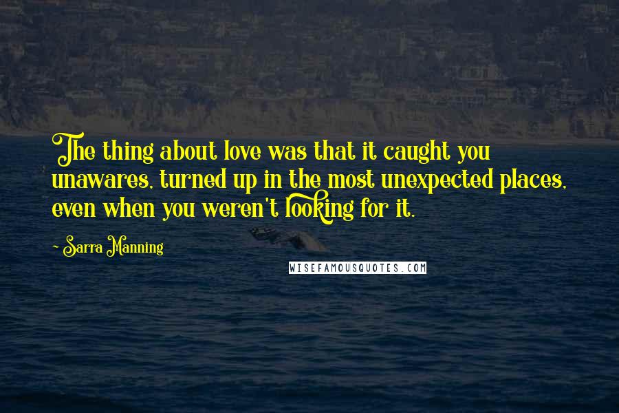 Sarra Manning Quotes: The thing about love was that it caught you unawares, turned up in the most unexpected places, even when you weren't looking for it.