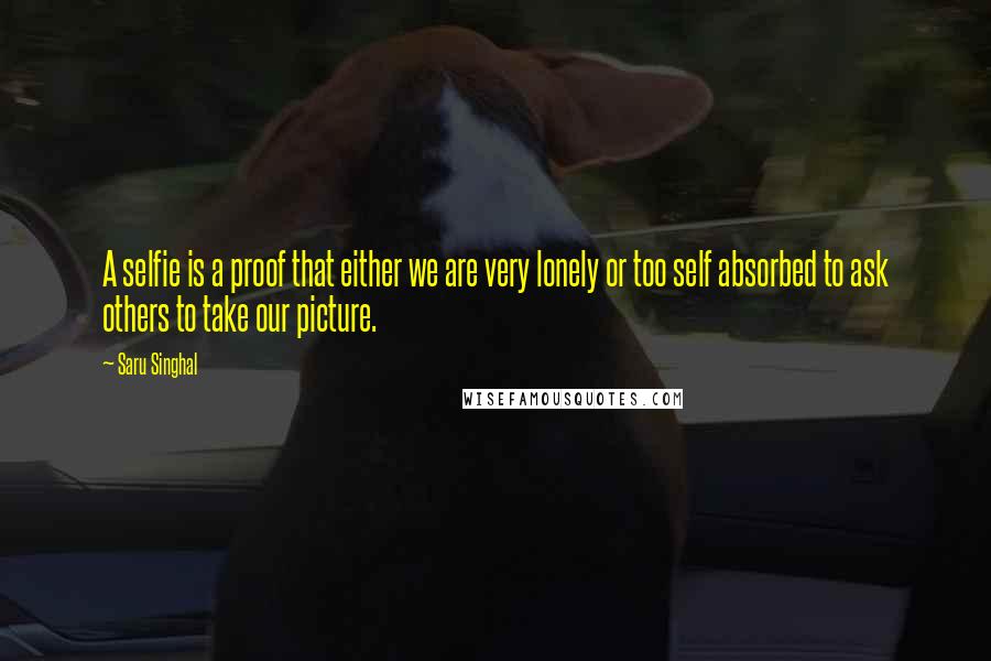 Saru Singhal Quotes: A selfie is a proof that either we are very lonely or too self absorbed to ask others to take our picture.