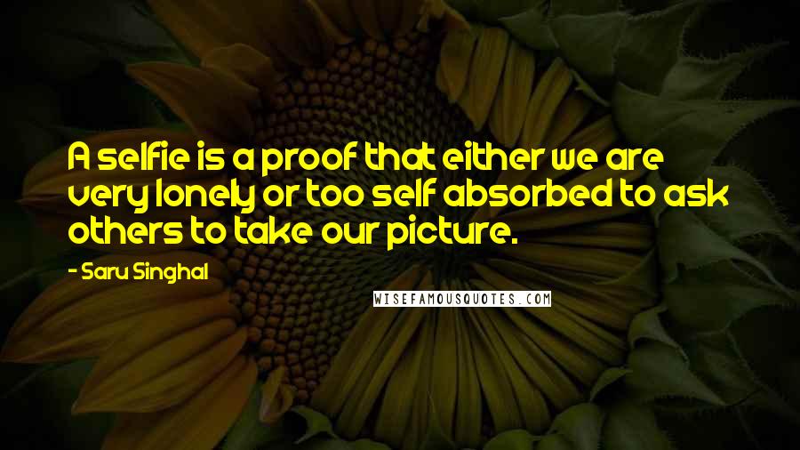 Saru Singhal Quotes: A selfie is a proof that either we are very lonely or too self absorbed to ask others to take our picture.