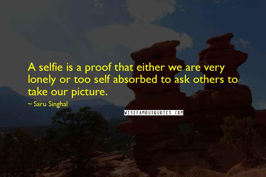 Saru Singhal Quotes: A selfie is a proof that either we are very lonely or too self absorbed to ask others to take our picture.