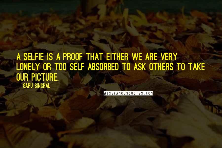 Saru Singhal Quotes: A selfie is a proof that either we are very lonely or too self absorbed to ask others to take our picture.