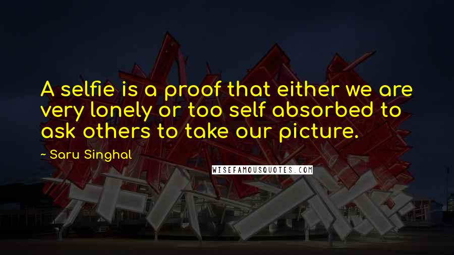 Saru Singhal Quotes: A selfie is a proof that either we are very lonely or too self absorbed to ask others to take our picture.